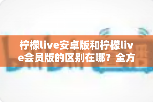 柠檬live安卓版和柠檬live会员版的区别在哪?全方位对比解析,帮你轻松选对版本 柠檬live安卓版和柠檬live会员版的区别在哪?全方位对比解析,帮你轻松选对版本