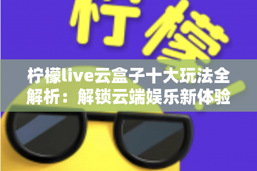 柠檬live云盒子十大玩法全解析：解锁云端娱乐新体验的必备指南