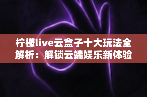柠檬live云盒子十大玩法全解析：解锁云端娱乐新体验的必备指南