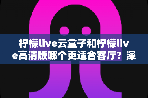 柠檬live云盒子和柠檬live高清版哪个更适合客厅？深度对比助你打造理想家庭观影中心