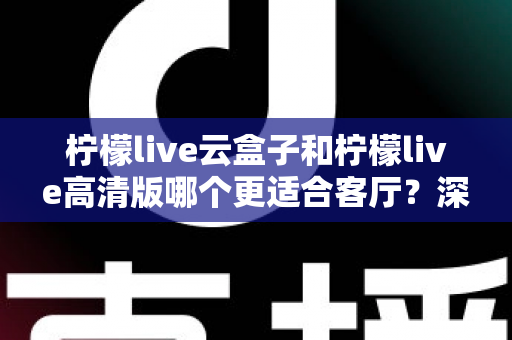 柠檬live云盒子和柠檬live高清版哪个更适合客厅？深度对比助你打造理想家庭观影中心
