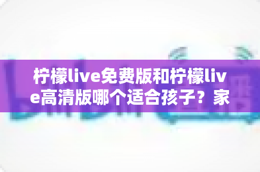 柠檬live免费版和柠檬live高清版哪个适合孩子?家长最关心的选购对比指南来了! 柠檬live免费版和柠檬live高清版哪个适合孩子?家长最关心的选购对比指南来了!