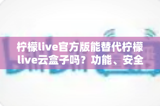 柠檬live官方版能替代柠檬live云盒子吗?功能、安全与体验全方位深度解析 柠檬live官方版能替代柠檬live云盒子吗?功能、安全与体验全方位深度解析
