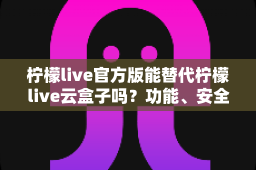 柠檬live官方版能替代柠檬live云盒子吗？功能、安全与体验全方位深度解析