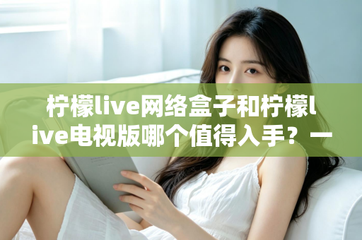 柠檬live网络盒子和柠檬live电视版哪个值得入手？一文看懂差异，帮你选对不花冤枉钱