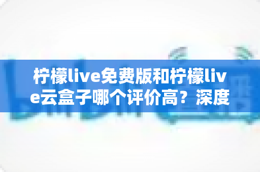 柠檬live免费版和柠檬live云盒子哪个评价高？深度对比评测与选购全指南