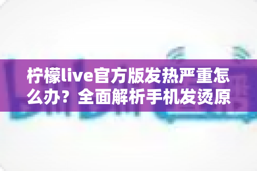 柠檬live官方版发热严重怎么办?全面解析手机发烫原因与高效降温解决方案 柠檬live官方版发热严重怎么办?全面解析手机发烫原因与高效降温解决方案