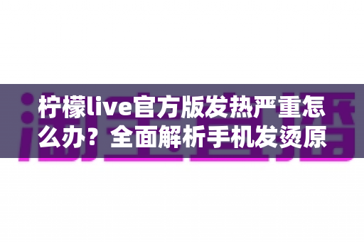 柠檬live官方版发热严重怎么办？全面解析手机发烫原因与高效降温解决方案