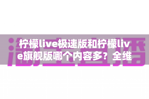 柠檬live极速版和柠檬live旗舰版哪个内容多?全维度对比解析,帮你一次选对版本 柠檬live极速版和柠檬live旗舰版哪个内容多?全维度对比解析,帮你一次选对版本
