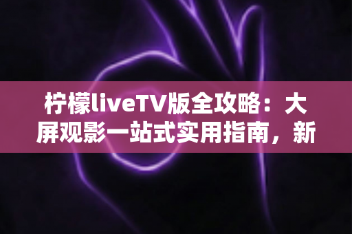 柠檬liveTV版全攻略：大屏观影一站式实用指南，新手也能轻松上手