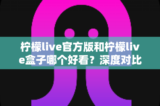 柠檬live官方版和柠檬live盒子哪个好看？深度对比评测帮你选出最佳视觉体验