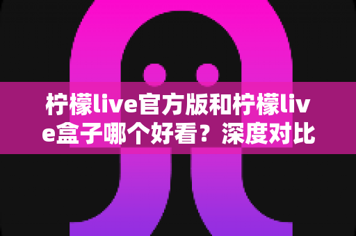 柠檬live官方版和柠檬live盒子哪个好看？深度对比评测帮你选出最佳视觉体验