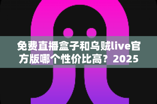 免费直播盒子和乌贼live官方版哪个性价比高?2025最新对比评测与选购避坑指南 免费直播盒子和乌贼live官方版哪个性价比高?2025最新对比评测与选购避坑指南
