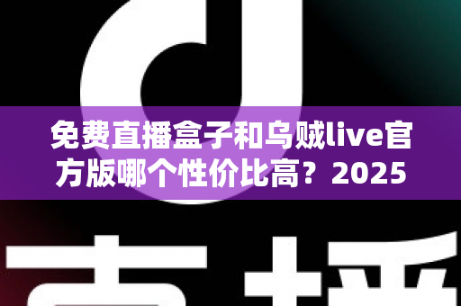 免费直播盒子和乌贼live官方版哪个性价比高？2025最新对比评测与选购避坑指南