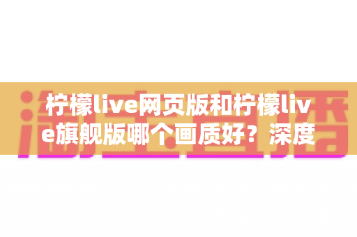 柠檬live网页版和柠檬live旗舰版哪个画质好?深度对比解析助你轻松选择 柠檬live网页版和柠檬live旗舰版哪个画质好?深度对比解析助你轻松选择