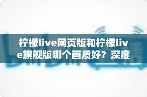 柠檬live网页版和柠檬live旗舰版哪个画质好？深度对比解析助你轻松选择