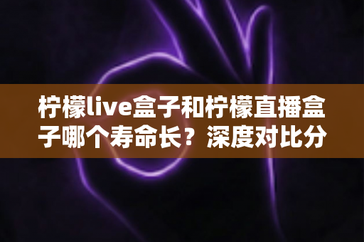 柠檬live盒子和柠檬直播盒子哪个寿命长?深度对比分析与延寿保养全攻略 柠檬live盒子和柠檬直播盒子哪个寿命长?深度对比分析与延寿保养全攻略
