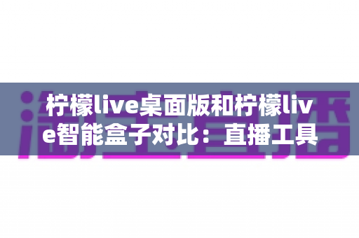 柠檬live桌面版和柠檬live智能盒子对比：直播工具选购全攻略，帮你找到最适合的方案