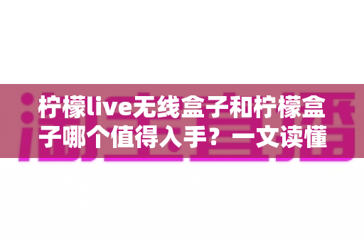 柠檬live无线盒子和柠檬盒子哪个值得入手？一文读懂两款设备的真实差异与选购指南