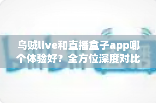 乌贼live和直播盒子app哪个体验好？全方位深度对比评测，帮你找到最合适的直播观影选择