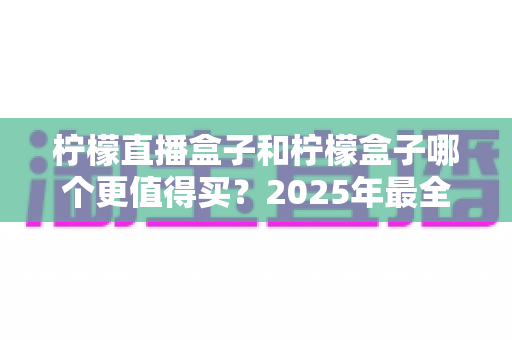 柠檬直播盒子和柠檬盒子哪个更值得买？2025年最全选购对比指南帮你一次看清