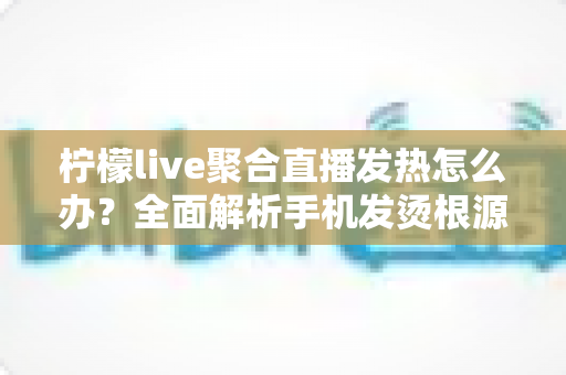 柠檬live聚合直播发热怎么办?全面解析手机发烫根源与高效降温实用指南 柠檬live聚合直播发热怎么办?全面解析手机发烫根源与高效降温实用指南
