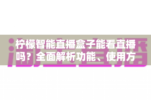 柠檬智能直播盒子能看直播吗？全面解析功能、使用方法与常见疑问