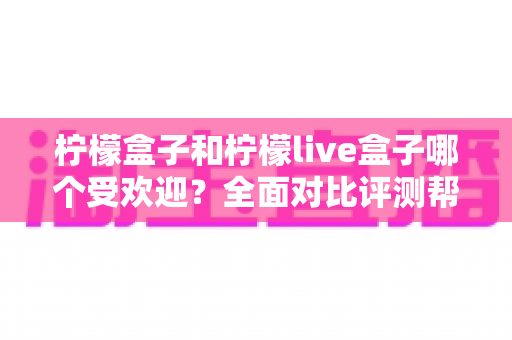 柠檬盒子和柠檬live盒子哪个受欢迎?全面对比评测帮你轻松选出更适合的一款 柠檬盒子和柠檬live盒子哪个受欢迎?全面对比评测帮你轻松选出更适合的一款
