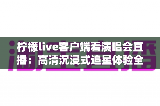 柠檬live客户端看演唱会直播：高清沉浸式追星体验全攻略