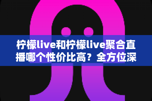 柠檬live和柠檬live聚合直播哪个性价比高？全方位深度对比评测，帮你找到最划算的观看方案