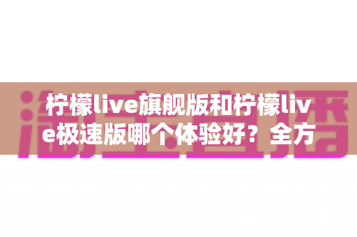 柠檬live旗舰版和柠檬live极速版哪个体验好?全方位深度对比评测,助你选出最适合自己的直播神器 柠檬live旗舰版和柠檬live极速版哪个体验好?全方位深度对比评测,助你选出最适合自己的直播神器