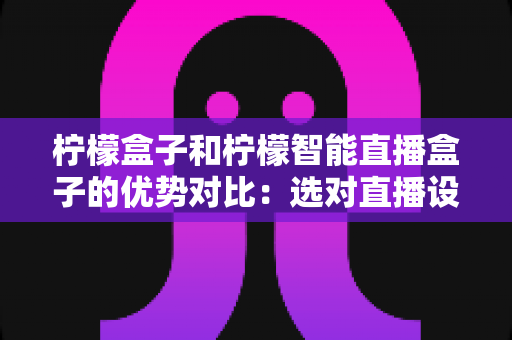 柠檬盒子和柠檬智能直播盒子的优势对比:选对直播设备,让带货效率翻倍的完整指南 柠檬盒子和柠檬智能直播盒子的优势对比:选对直播设备,让带货效率翻倍的完整指南