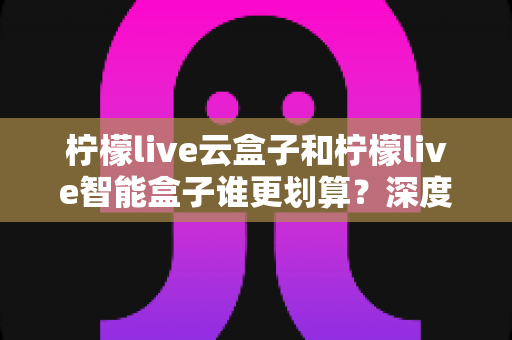 柠檬live云盒子和柠檬live智能盒子谁更划算？深度对比评测帮你买对不买贵