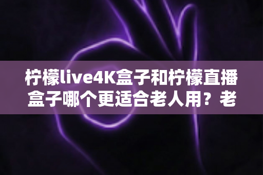 柠檬live4K盒子和柠檬直播盒子哪个更适合老人用?老年人电视盒子选购全攻略 柠檬live4K盒子和柠檬直播盒子哪个更适合老人用?老年人电视盒子选购全攻略