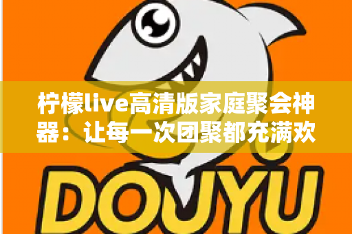 柠檬live高清版家庭聚会神器:让每一次团聚都充满欢笑与温情的智能娱乐解决方案 柠檬live高清版家庭聚会神器:让每一次团聚都充满欢笑与温情的智能娱乐解决方案