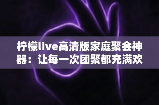柠檬live高清版家庭聚会神器：让每一次团聚都充满欢笑与温情的智能娱乐解决方案
