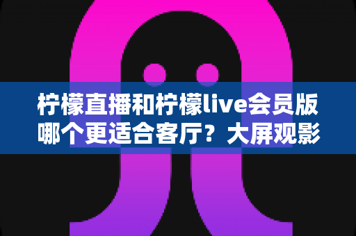 柠檬直播和柠檬live会员版哪个更适合客厅?大屏观影全维度对比指南 柠檬直播和柠檬live会员版哪个更适合客厅?大屏观影全维度对比指南