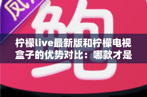 柠檬live最新版和柠檬电视盒子的优势对比：哪款才是家庭影音的理想之选？