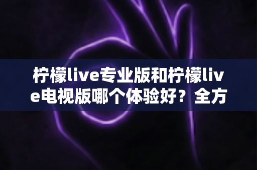 柠檬live专业版和柠檬live电视版哪个体验好？全方位深度对比测评，帮你找到最适合自己的版本