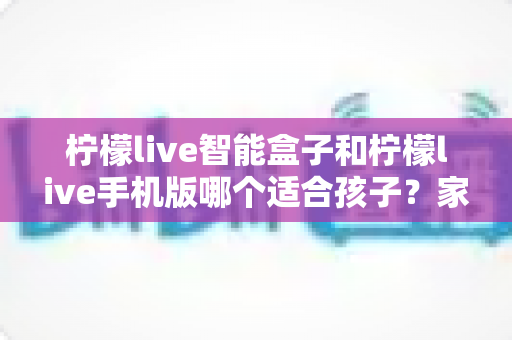 柠檬live智能盒子和柠檬live手机版哪个适合孩子？家长必看的选择指南与深度对比解析