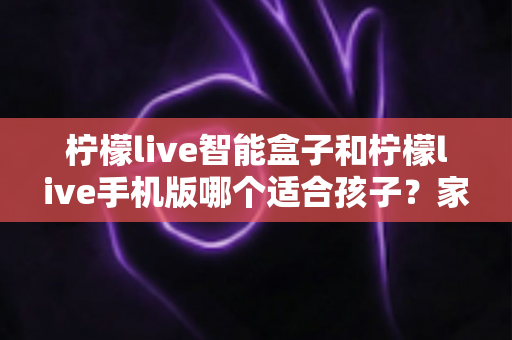 柠檬live智能盒子和柠檬live手机版哪个适合孩子？家长必看的选择指南与深度对比解析