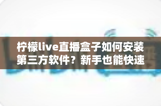 柠檬live直播盒子如何安装第三方软件？新手也能快速上手的完整安装教程与实用技巧