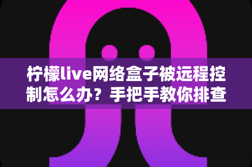 柠檬live网络盒子被远程控制怎么办?手把手教你排查、处理与全面防护 柠檬live网络盒子被远程控制怎么办?手把手教你排查、处理与全面防护