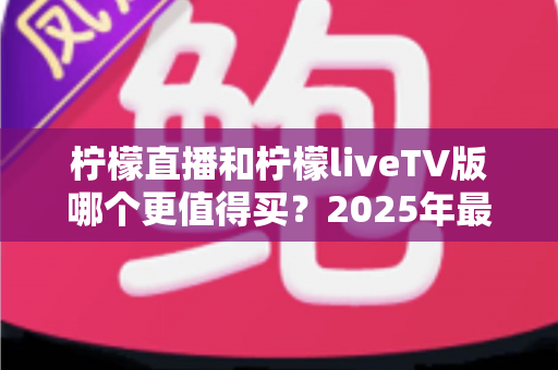 柠檬直播和柠檬liveTV版哪个更值得买？2025年最全选购对比指南与使用建议
