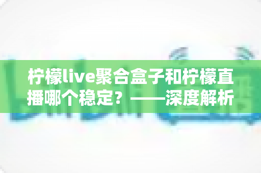 柠檬live聚合盒子和柠檬直播哪个稳定?——深度解析两款直播工具的稳定性差异与选择指南 柠檬live聚合盒子和柠檬直播哪个稳定?——深度解析两款直播工具的稳定性差异与选择指南