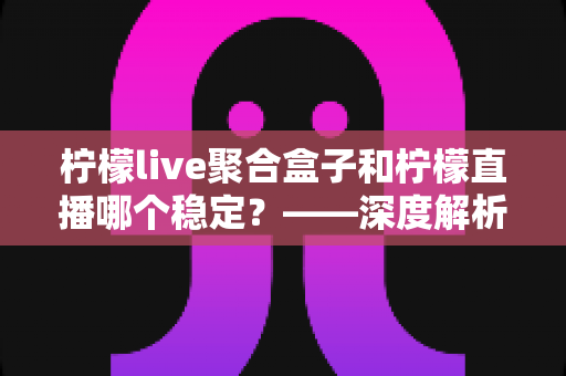 柠檬live聚合盒子和柠檬直播哪个稳定?——深度解析两款直播工具的稳定性差异与选择指南 柠檬live聚合盒子和柠檬直播哪个稳定?——深度解析两款直播工具的稳定性差异与选择指南