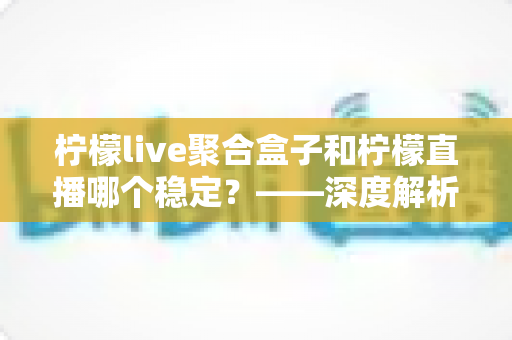 柠檬live聚合盒子和柠檬直播哪个稳定？——深度解析两款直播工具的稳定性差异与选择指南