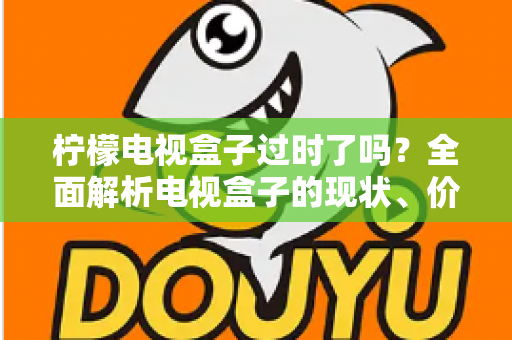 柠檬电视盒子过时了吗?全面解析电视盒子的现状、价值与选购建议 柠檬电视盒子过时了吗?全面解析电视盒子的现状、价值与选购建议