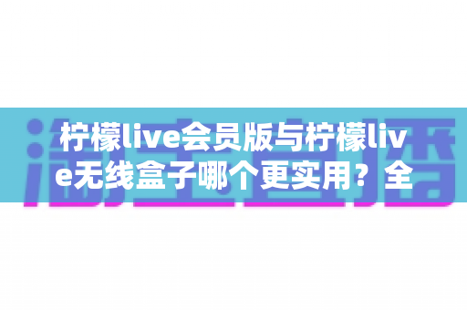 柠檬live会员版与柠檬live无线盒子哪个更实用?全方位深度对比,帮你一次选对不踩坑 柠檬live会员版与柠檬live无线盒子哪个更实用?全方位深度对比,帮你一次选对不踩坑