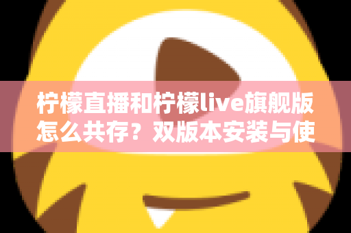 柠檬直播和柠檬live旗舰版怎么共存?双版本安装与使用一站式全攻略 柠檬直播和柠檬live旗舰版怎么共存?双版本安装与使用一站式全攻略
